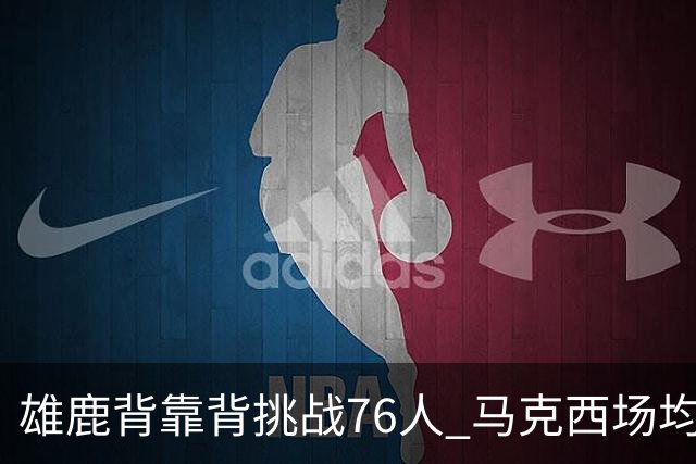 雄鹿背靠背挑战76人 马克西场均30分冲击禁区